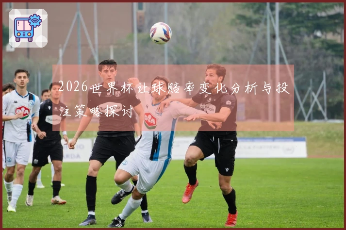 2026世界杯让球赔率变化分析与投注策略探讨