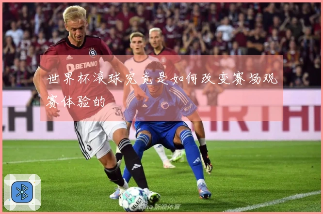世界杯滚球究竟是如何改变赛场观赛体验的